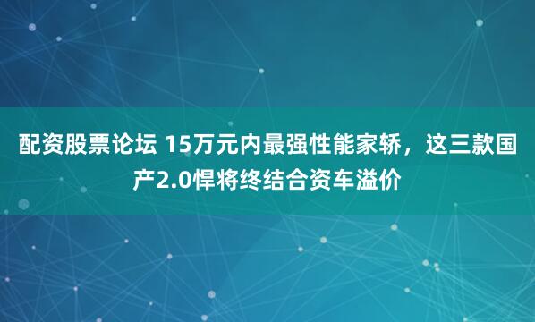 配资股票论坛 15万元内最强性能家轿，这三款国产2.0悍将终结合资车溢价