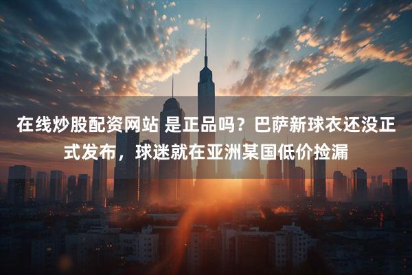 在线炒股配资网站 是正品吗？巴萨新球衣还没正式发布，球迷就在亚洲某国低价捡漏