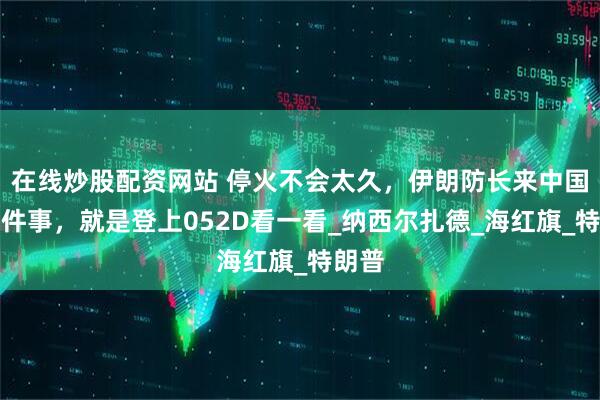 在线炒股配资网站 停火不会太久，伊朗防长来中国第一件事，就是登上052D看一看_纳西尔扎德_海红旗_特朗普