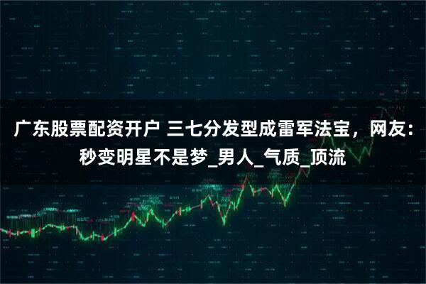 广东股票配资开户 三七分发型成雷军法宝，网友：秒变明星不是梦_男人_气质_顶流