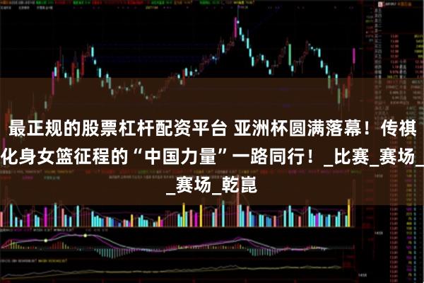 最正规的股票杠杆配资平台 亚洲杯圆满落幕！传祺向往化身女篮征程的“中国力量”一路同行！_比赛_赛场_乾崑