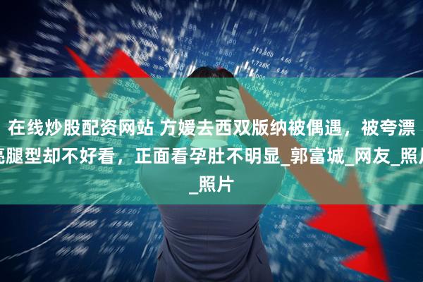 在线炒股配资网站 方媛去西双版纳被偶遇，被夸漂亮腿型却不好看，正面看孕肚不明显_郭富城_网友_照片
