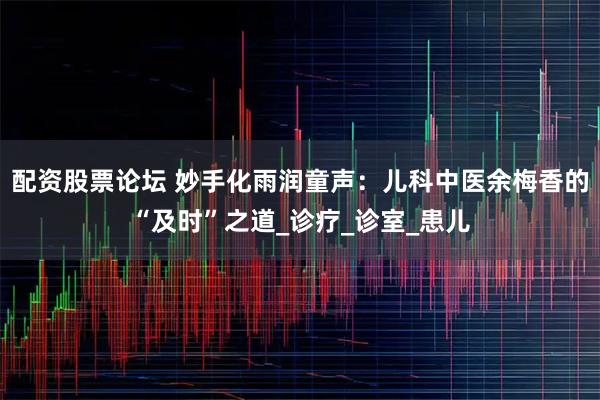 配资股票论坛 妙手化雨润童声：儿科中医余梅香的“及时”之道_诊疗_诊室_患儿
