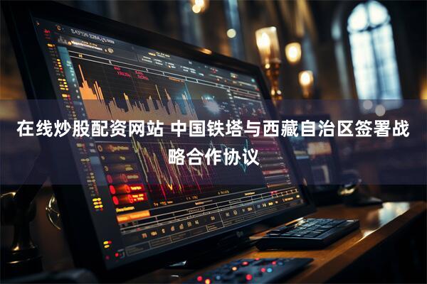 在线炒股配资网站 中国铁塔与西藏自治区签署战略合作协议