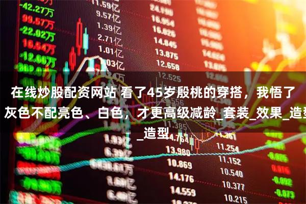 在线炒股配资网站 看了45岁殷桃的穿搭，我悟了：灰色不配亮色、白色，才更高级减龄_套装_效果_造型