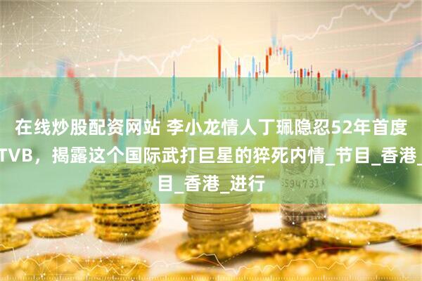在线炒股配资网站 李小龙情人丁珮隐忍52年首度现身TVB，揭露这个国际武打巨星的猝死内情_节目_香港_进行