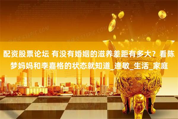 配资股票论坛 有没有婚姻的滋养差距有多大？看陈梦妈妈和李嘉格的状态就知道_逄敏_生活_家庭