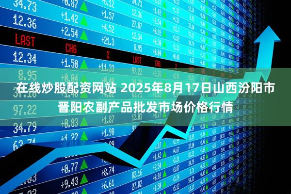 在线炒股配资网站 2025年8月17日山西汾阳市晋阳农副产品批发市场价格行情