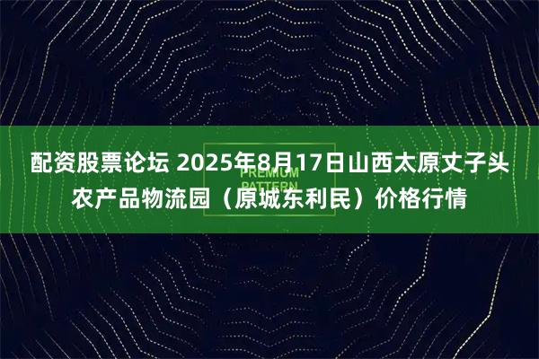 配资股票论坛 2025年8月17日山西太原丈子头农产品物流园（原城东利民）价格行情