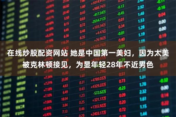 在线炒股配资网站 她是中国第一美妇，因为太美被克林顿接见，为显年轻28年不近男色