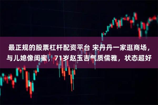 最正规的股票杠杆配资平台 宋丹丹一家逛商场，与儿媳像闺蜜，71岁赵玉吉气质儒雅，状态超好