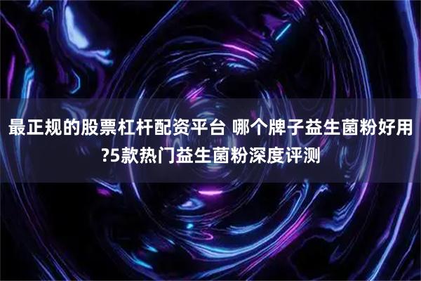 最正规的股票杠杆配资平台 哪个牌子益生菌粉好用?5款热门益生菌粉深度评测