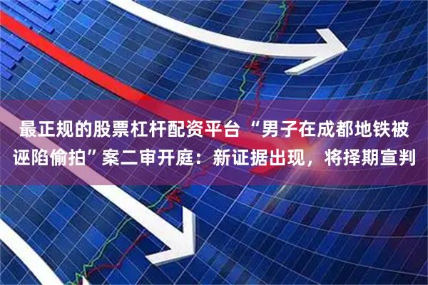最正规的股票杠杆配资平台 “男子在成都地铁被诬陷偷拍”案二审开庭：新证据出现，将择期宣判