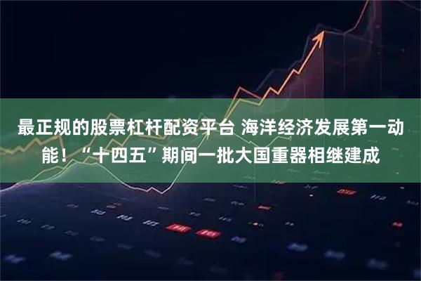 最正规的股票杠杆配资平台 海洋经济发展第一动能！“十四五”期间一批大国重器相继建成