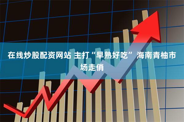 在线炒股配资网站 主打“早熟好吃” 海南青柚市场走俏
