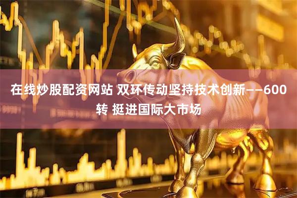 在线炒股配资网站 双环传动坚持技术创新——600转 挺进国际大市场