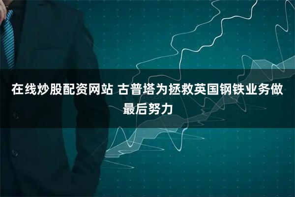 在线炒股配资网站 古普塔为拯救英国钢铁业务做最后努力