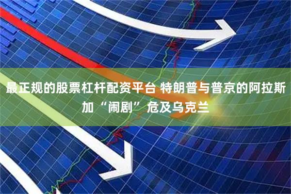 最正规的股票杠杆配资平台 特朗普与普京的阿拉斯加 “闹剧” 危及乌克兰