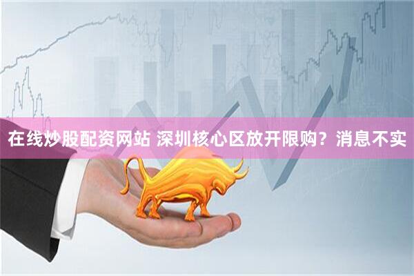 在线炒股配资网站 深圳核心区放开限购？消息不实