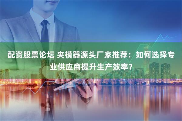 配资股票论坛 夹模器源头厂家推荐：如何选择专业供应商提升生产效率？