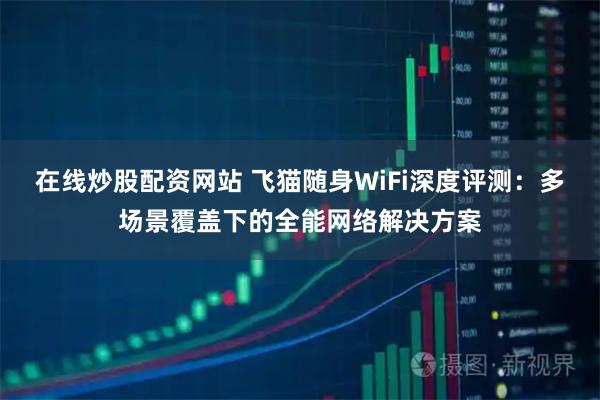 在线炒股配资网站 飞猫随身WiFi深度评测：多场景覆盖下的全能网络解决方案