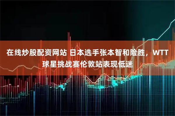 在线炒股配资网站 日本选手张本智和险胜，WTT球星挑战赛伦敦站表现低迷