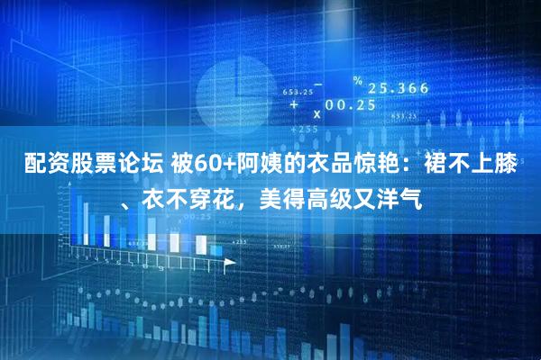 配资股票论坛 被60+阿姨的衣品惊艳：裙不上膝、衣不穿花，美得高级又洋气