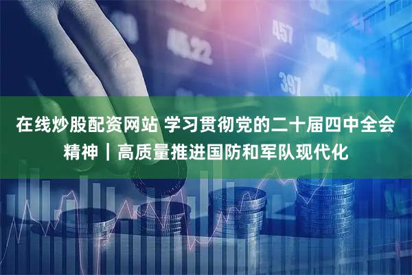 在线炒股配资网站 学习贯彻党的二十届四中全会精神｜高质量推进国防和军队现代化