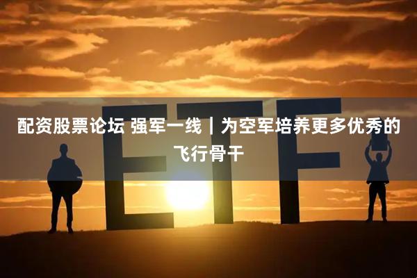 配资股票论坛 强军一线｜为空军培养更多优秀的飞行骨干