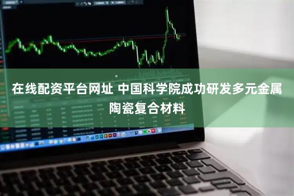 在线配资平台网址 中国科学院成功研发多元金属陶瓷复合材料