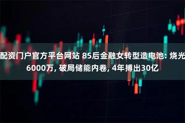 配资门户官方平台网站 85后金融女转型造电池: 烧光6000万, 破局储能内卷, 4年搏出30亿