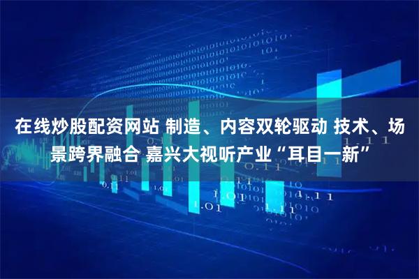 在线炒股配资网站 制造、内容双轮驱动 技术、场景跨界融合 嘉兴大视听产业“耳目一新”