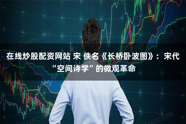 在线炒股配资网站 宋 佚名《长桥卧波图》：宋代“空间诗学”的微观革命