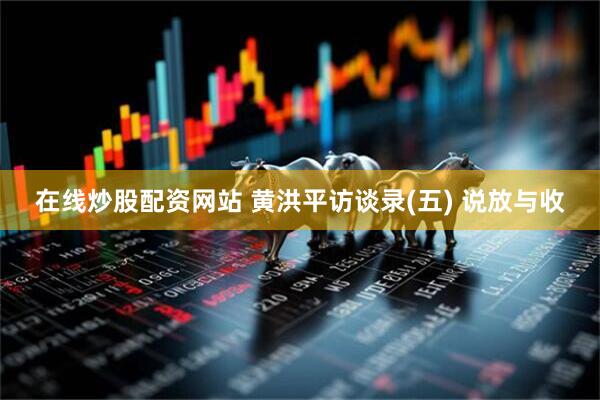 在线炒股配资网站 黄洪平访谈录(五) 说放与收