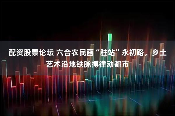配资股票论坛 六合农民画“驻站”永初路，乡土艺术沿地铁脉搏律动都市