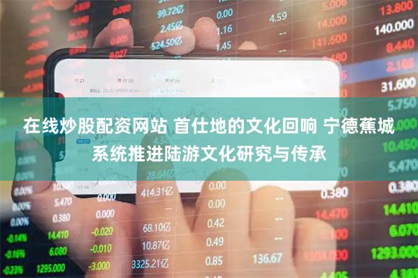 在线炒股配资网站 首仕地的文化回响 宁德蕉城系统推进陆游文化研究与传承