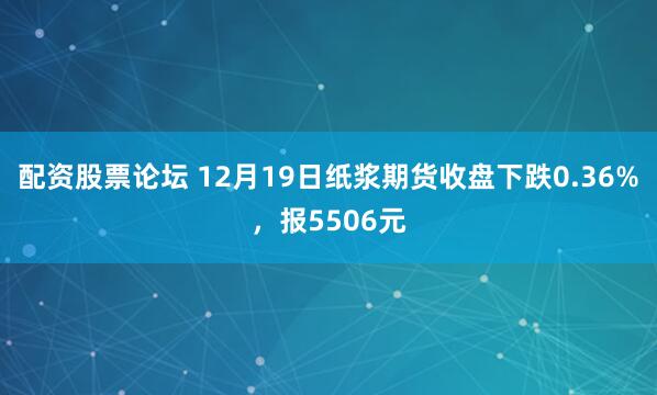 配资股票论坛 12月19日纸浆期货收盘下跌0.36%，报5506元