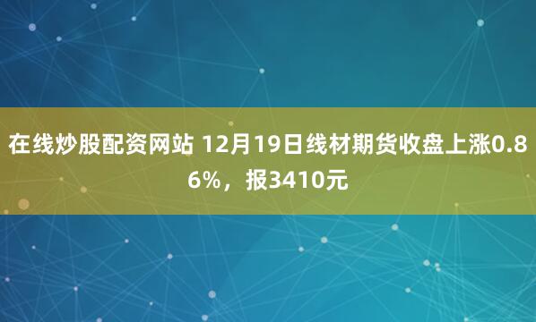 在线炒股配资网站 12月19日线材期货收盘上涨0.86%，报3410元
