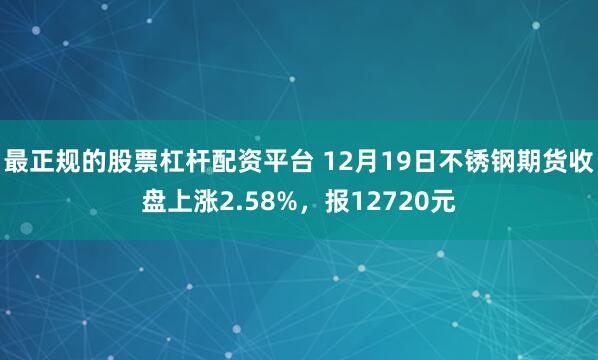 最正规的股票杠杆配资平台 12月19日不锈钢期货收盘上涨2.58%，报12720元