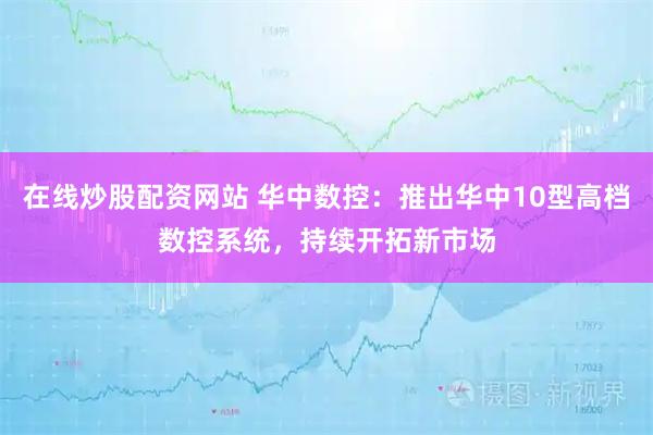 在线炒股配资网站 华中数控：推出华中10型高档数控系统，持续开拓新市场