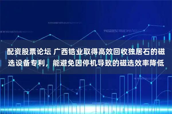 配资股票论坛 广西锆业取得高效回收独居石的磁选设备专利，能避免因停机导致的磁选效率降低