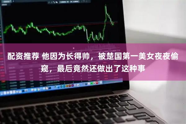 配资推荐 他因为长得帅，被楚国第一美女夜夜偷窥，最后竟然还做出了这种事