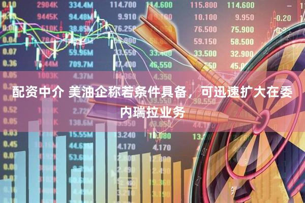 配资中介 美油企称若条件具备，可迅速扩大在委内瑞拉业务