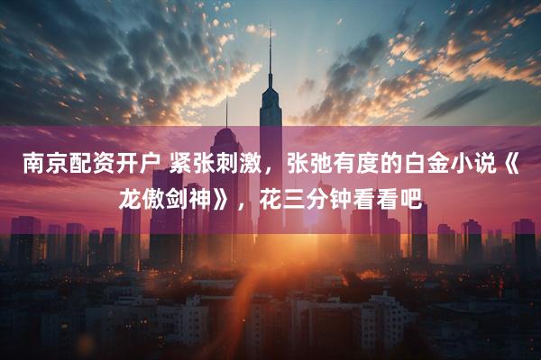 南京配资开户 紧张刺激，张弛有度的白金小说《龙傲剑神》，花三分钟看看吧