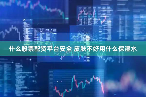 什么股票配资平台安全 皮肤不好用什么保湿水