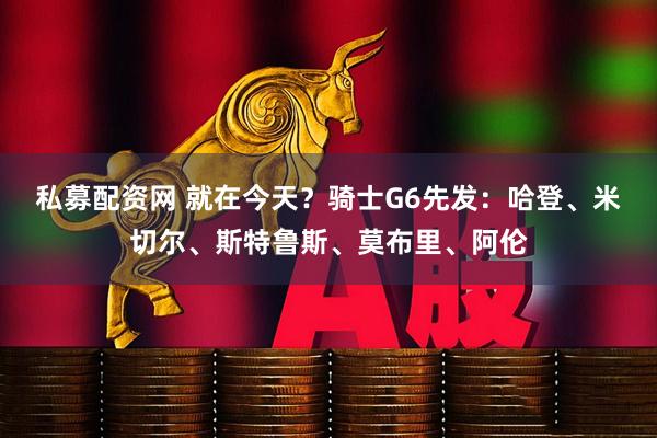 私募配资网 就在今天？骑士G6先发：哈登、米切尔、斯特鲁斯、莫布里、阿伦