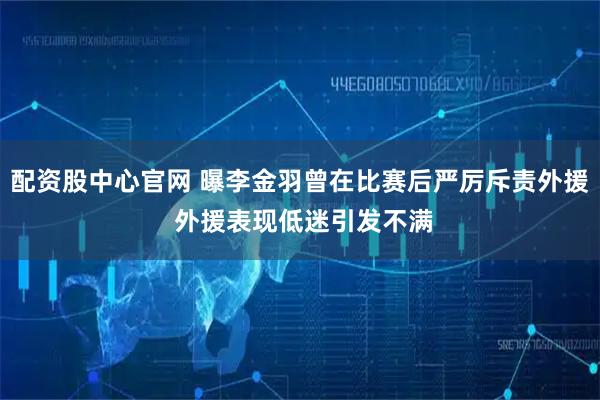 配资股中心官网 曝李金羽曾在比赛后严厉斥责外援 外援表现低迷引发不满