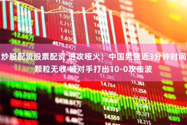 炒股配资股票配资 进攻哑火！中国男篮近3分钟时间颗粒无收 被对手打出10-0攻击波