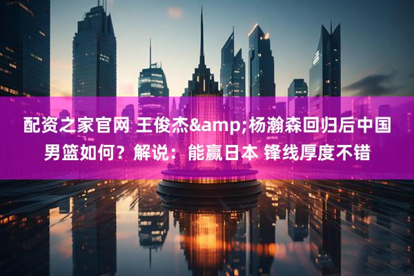 配资之家官网 王俊杰&杨瀚森回归后中国男篮如何？解说：能赢日本 锋线厚度不错