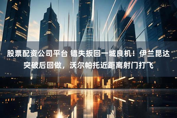 股票配资公司平台 错失扳回一城良机！伊兰昆达突破后回做，沃尔帕托近距离射门打飞